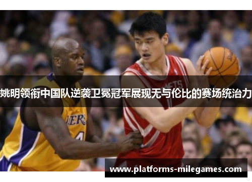 姚明领衔中国队逆袭卫冕冠军展现无与伦比的赛场统治力