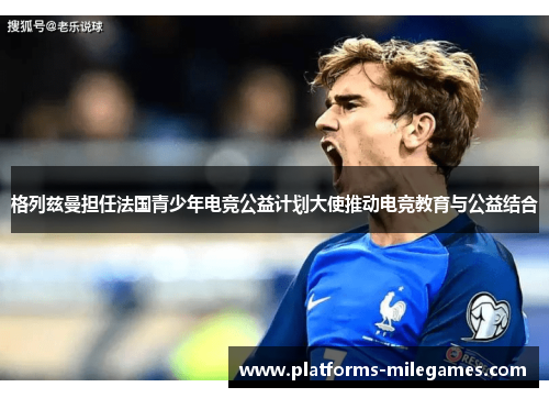 格列兹曼担任法国青少年电竞公益计划大使推动电竞教育与公益结合