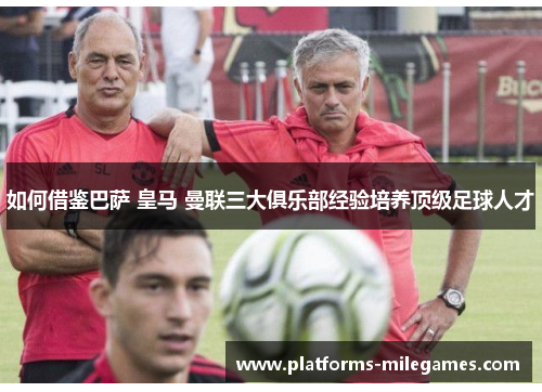 如何借鉴巴萨 皇马 曼联三大俱乐部经验培养顶级足球人才