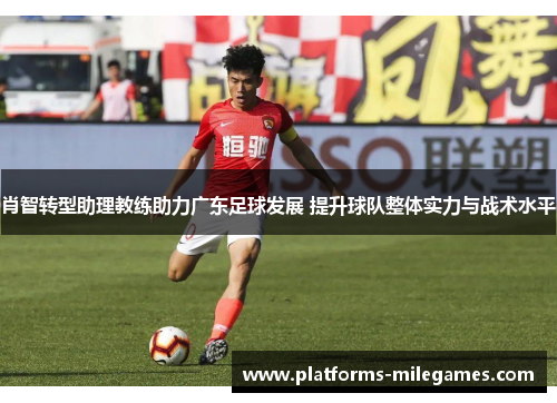 肖智转型助理教练助力广东足球发展 提升球队整体实力与战术水平 肖智转型助理教练助力广东足球发展 提升球队整体实力与战术水平