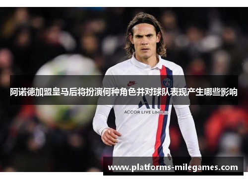 阿诺德加盟皇马后将扮演何种角色并对球队表现产生哪些影响